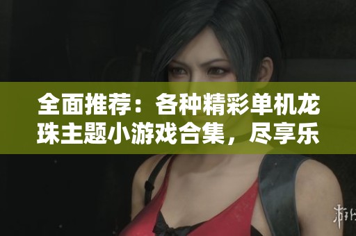 全面推荐：各种精彩单机龙珠主题小游戏合集，尽享乐趣与挑战的完美体验