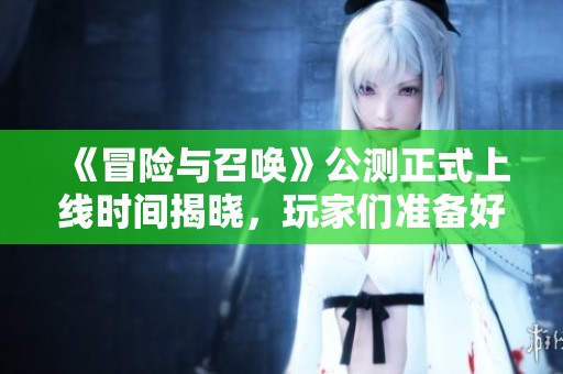 《冒险与召唤》公测正式上线时间揭晓，玩家们准备好迎接新冒险了吗