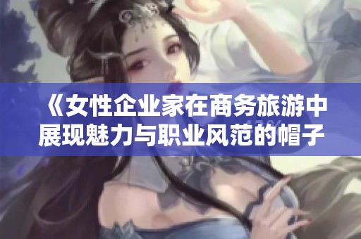 《女性企业家在商务旅游中展现魅力与职业风范的帽子故事》