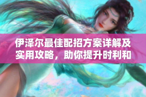 伊泽尔最佳配招方案详解及实用攻略，助你提升时利和手游游戏体验