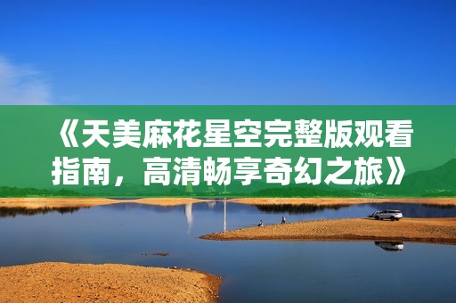《天美麻花星空完整版观看指南，高清畅享奇幻之旅》