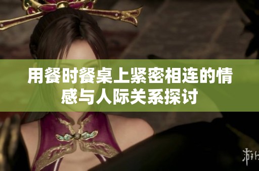 用餐时餐桌上紧密相连的情感与人际关系探讨