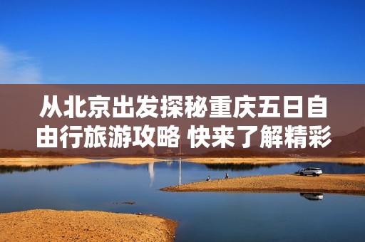 从北京出发探秘重庆五日自由行旅游攻略 快来了解精彩行程与实用建议吧