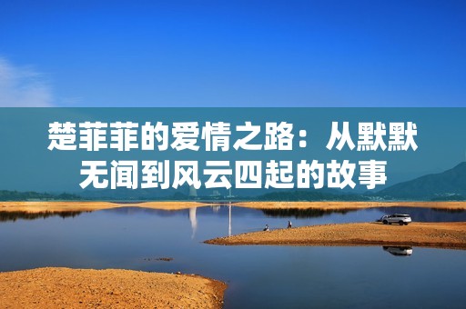 楚菲菲的爱情之路：从默默无闻到风云四起的故事