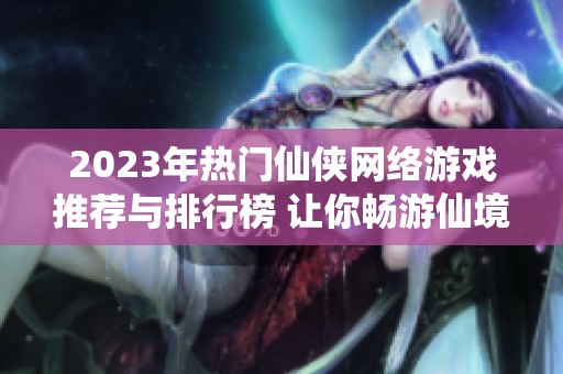 2023年热门仙侠网络游戏推荐与排行榜 让你畅游仙境体验冒险乐趣
