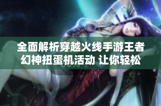 全面解析穿越火线手游王者幻神扭蛋机活动 让你轻松掌握玩法技巧与攻略