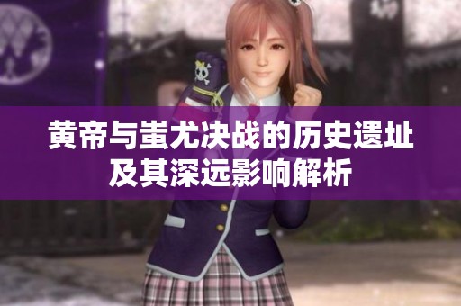 黄帝与蚩尤决战的历史遗址及其深远影响解析