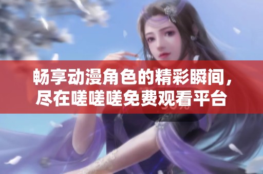 畅享动漫角色的精彩瞬间，尽在嗟嗟嗟免费观看平台