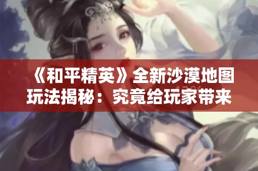 《和平精英》全新沙漠地图玩法揭秘：究竟给玩家带来了哪些独特体验与乐趣呢