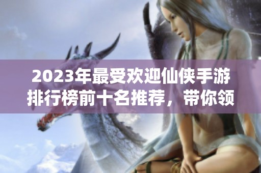 2023年最受欢迎仙侠手游排行榜前十名推荐，带你领略仙侠世界的魅力与乐趣