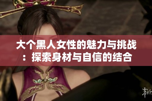 大个黑人女性的魅力与挑战：探索身材与自信的结合