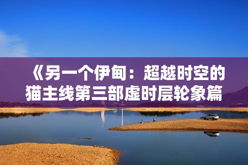 《另一个伊甸：超越时空的猫主线第三部虚时层轮象篇全面攻略与解析》