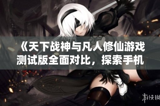 《天下战神与凡人修仙游戏测试版全面对比，探索手机游戏的乐趣与挑战》