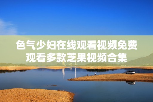 色气少妇在线观看视频免费观看多款芝果视频合集