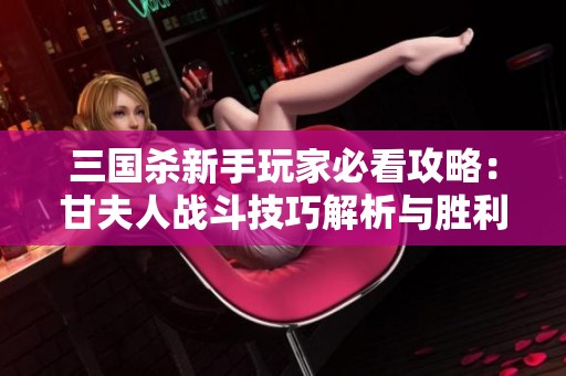 三国杀新手玩家必看攻略：甘夫人战斗技巧解析与胜利秘诀分享