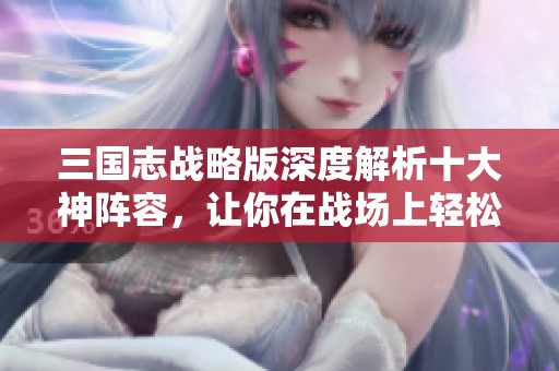 三国志战略版深度解析十大神阵容，让你在战场上轻松赢得胜利并提升胜率！