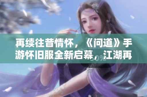 再续往昔情怀，《问道》手游怀旧服全新启幕，江湖再战热潮重燃