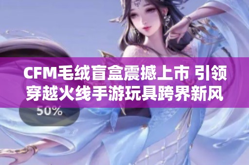 CFM毛绒盲盒震撼上市 引领穿越火线手游玩具跨界新风潮