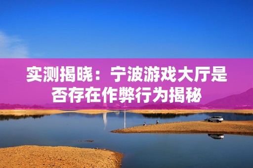 实测揭晓：宁波游戏大厅是否存在作弊行为揭秘
