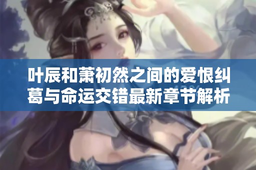 叶辰和萧初然之间的爱恨纠葛与命运交错最新章节解析