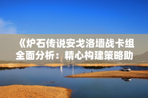《炉石传说安戈洛墙战卡组全面分析：精心构建策略助你领跑战场》