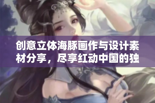 创意立体海豚画作与设计素材分享，尽享红动中国的独特魅力与灵感