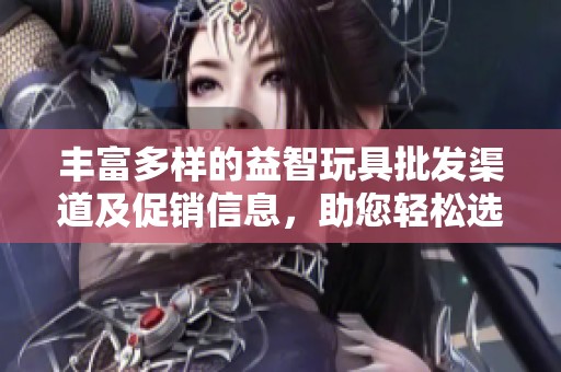 丰富多样的益智玩具批发渠道及促销信息，助您轻松选购优质货源