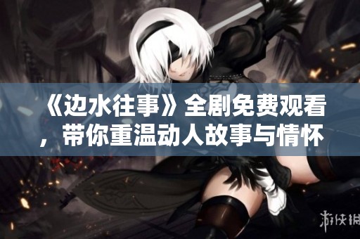 《边水往事》全剧免费观看，带你重温动人故事与情怀
