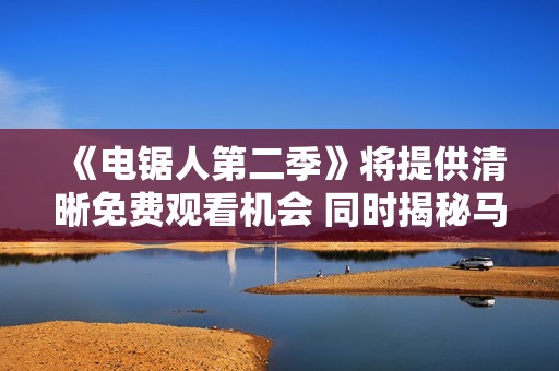 《电锯人第二季》将提供清晰免费观看机会 同时揭秘马耳他展会的魅力与风采