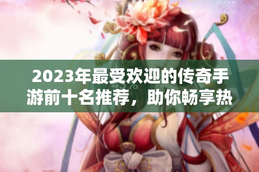 2023年最受欢迎的传奇手游前十名推荐，助你畅享热血冒险之旅