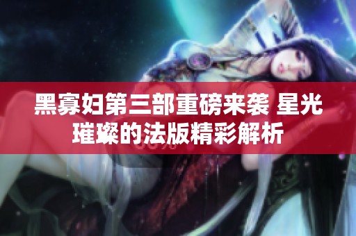 黑寡妇第三部重磅来袭 星光璀璨的法版精彩解析