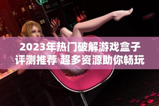 2023年热门破解游戏盒子评测推荐 超多资源助你畅玩精彩手游体验