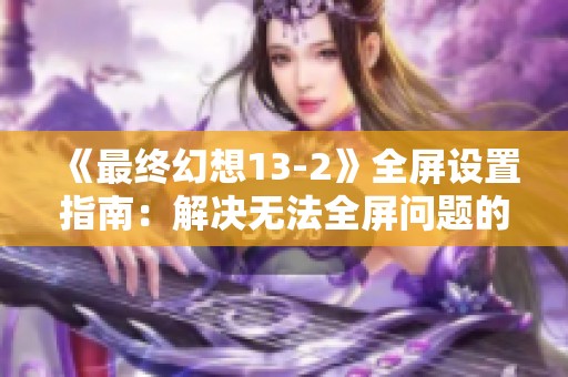 《最终幻想13-2》全屏设置指南：解决无法全屏问题的实用技巧与步骤分析
