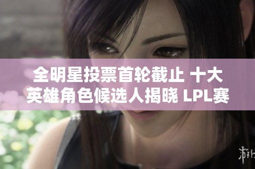 全明星投票首轮截止 十大英雄角色候选人揭晓 LPL赛事热度再攀升
