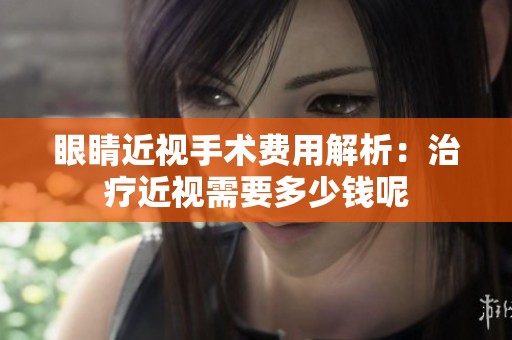 眼睛近视手术费用解析：治疗近视需要多少钱呢