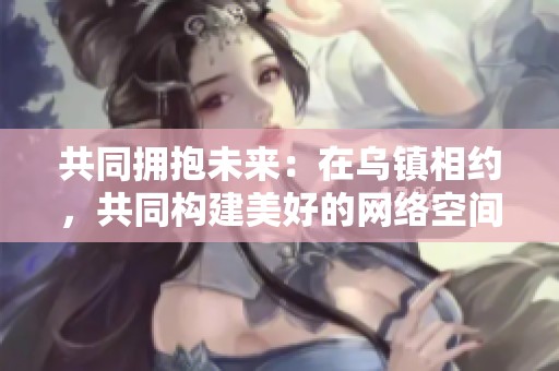 共同拥抱未来：在乌镇相约，共同构建美好的网络空间新愿景
