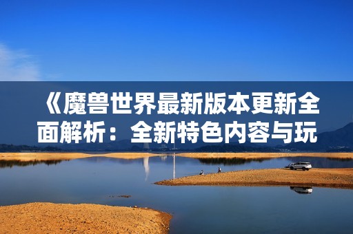《魔兽世界最新版本更新全面解析：全新特色内容与玩法揭晓》
