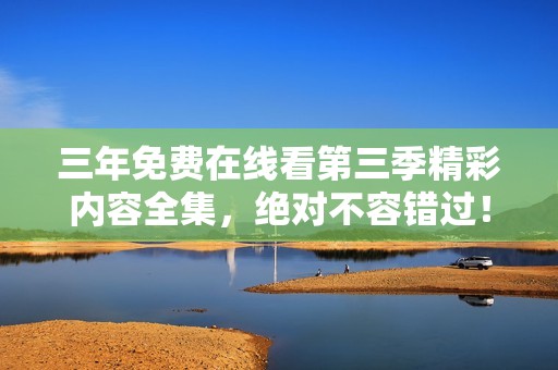 三年免费在线看第三季精彩内容全集，绝对不容错过！