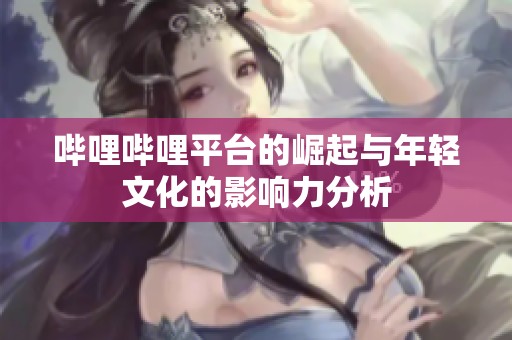哔哩哔哩平台的崛起与年轻文化的影响力分析