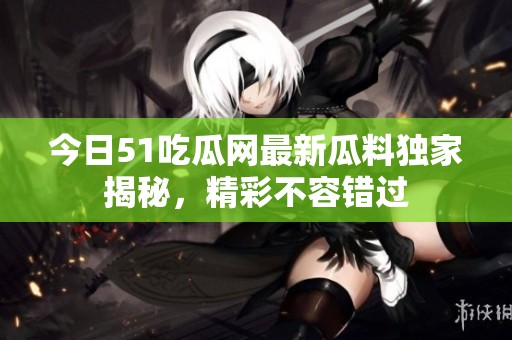 今日51吃瓜网最新瓜料独家揭秘，精彩不容错过