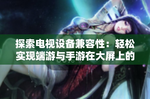 探索电视设备兼容性：轻松实现端游与手游在大屏上的完美体验