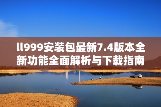 ll999安装包最新7.4版本全新功能全面解析与下载指南