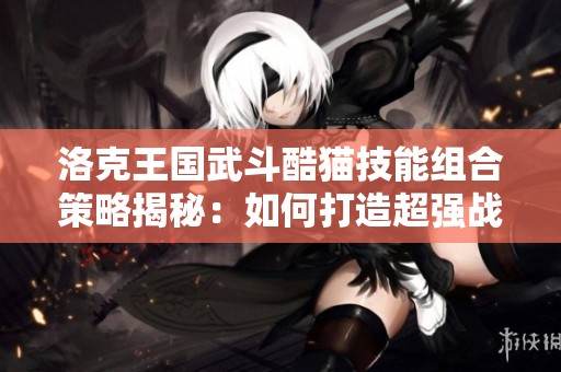 洛克王国武斗酷猫技能组合策略揭秘：如何打造超强战斗力最佳阵容