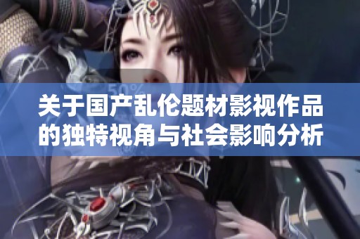 关于国产乱伦题材影视作品的独特视角与社会影响分析