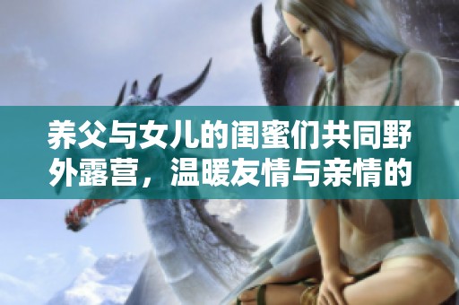 养父与女儿的闺蜜们共同野外露营，温暖友情与亲情的美好瞬间