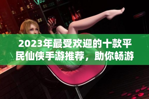 2023年最受欢迎的十款平民仙侠手游推荐，助你畅游仙界体验冒险乐趣