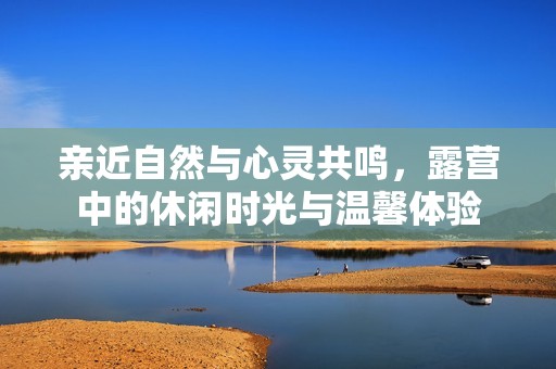 亲近自然与心灵共鸣，露营中的休闲时光与温馨体验