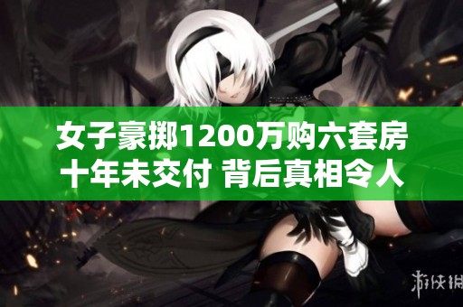 女子豪掷1200万购六套房十年未交付 背后真相令人震惊