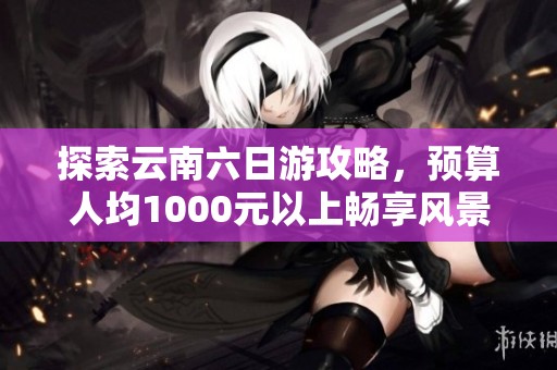 探索云南六日游攻略，预算人均1000元以上畅享风景与文化的完美之旅