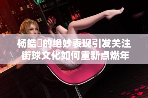 杨皓喆的绝妙表现引发关注 街球文化如何重新点燃年轻人的篮球热情